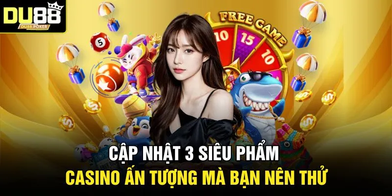 Cập nhật 3 siêu phẩm casino ấn tượng mà bạn nên thử